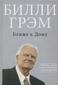 Ближе к Дому: Жизнь, вера и достойное завершение. Билли Грэм