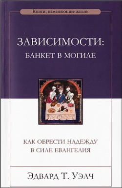 Зависимости: банкет в могиле. Как обрести надежду в силе Евангелия. Эдвард Уэлч