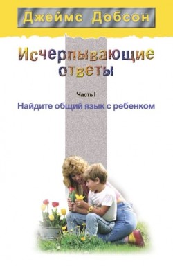 Исчерпывающие ответы. Часть I. Найдите общий язык с ребенком