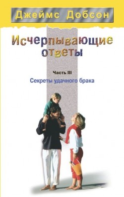 Исчерпывающие ответы. Часть III. Секреты удачного брака. Джеймс Добсон