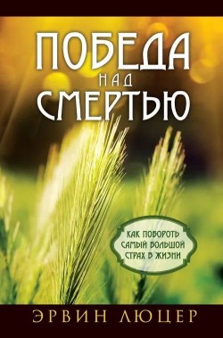 Победа над смертью. Как побороть самый большой страх в жизни. Эрвин Люцер